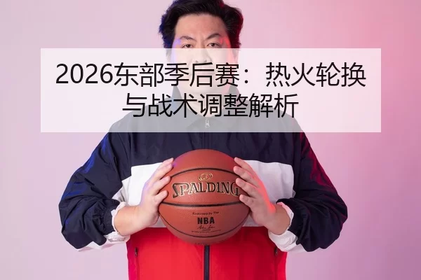 2026东部季后赛：热火轮换与战术调整解析