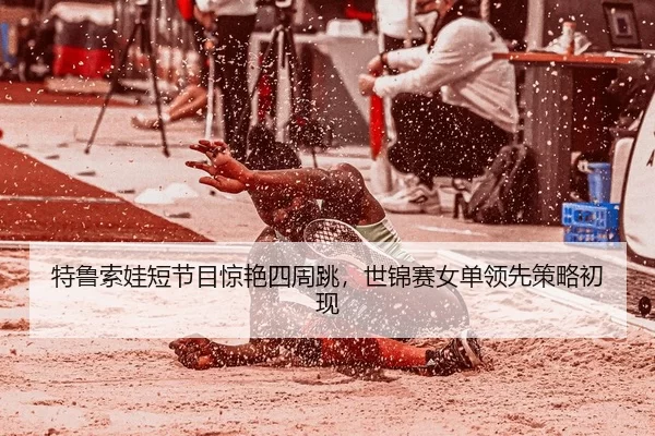 特鲁索娃短节目惊艳四周跳，世锦赛女单领先策略初现
