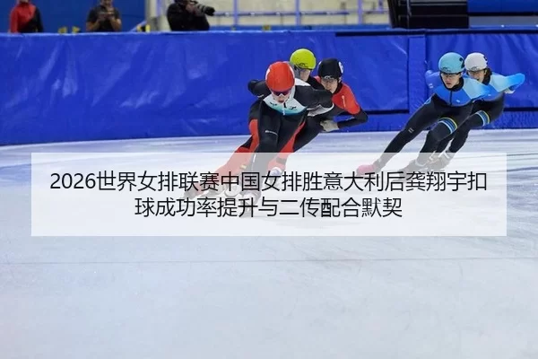 2026世界女排联赛中国女排胜意大利后龚翔宇扣球成功率提升与二传配合默契